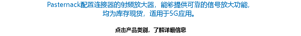 Pasternack配置连接器的射频放大器，能够提供可靠的信号放大功能，
均为库存现货，适用于5G应用。 点击产品类别，了解详细信息