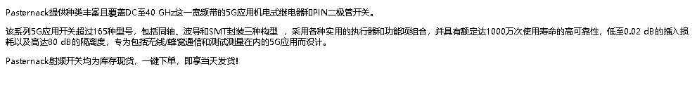 Pasternack提供种类丰富且覆盖DC至40 GHz这一宽频带的5G应用机电式继电器和PIN二极管开关。 该系列5G应用开关超过165种型号，包括同轴、波导和SMT封装三种构型 ，采用各种实用的执行器和功能项组合，并具有额定达1000万次使用寿命的高可靠性，低至0.02 dB的插入损耗以及高达80 dB的隔离度，专为包括无线/蜂窝通信和测试测量在内的5G应用而设计。 Pasternack射频开关均为库存现货，一键下单，即享当天发货！