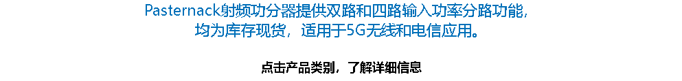 Pasternack射频功分器提供双路和四路输入功率分路功能， 均为库存现货，适用于5G无线和电信应用。 点击产品类别，了解详细信息