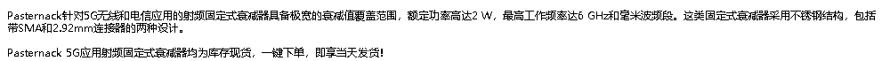 Pasternack针对5G无线和电信应用的射频固定式衰减器具备极宽的衰减值覆盖范围，额定功率高达2 W，最高工作频率达6 GHz和毫米波频段。这类固定式衰减器采用不锈钢结构，包括带SMA和2.92mm连接器的两种设计。 Pasternack 5G应用射频固定式衰减器均为库存现货，一键下单，即享当天发货！